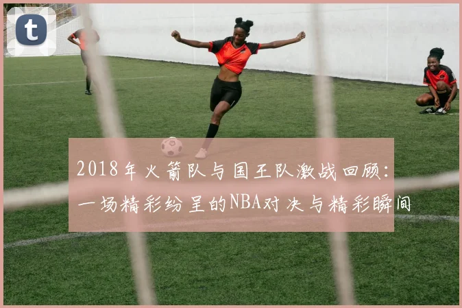 2018年火箭队与国王队激战回顾：一场精彩纷呈的NBA对决与精彩瞬间解析
