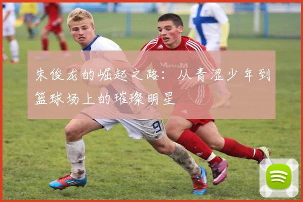 朱俊龙的崛起之路：从青涩少年到篮球场上的璀璨明星