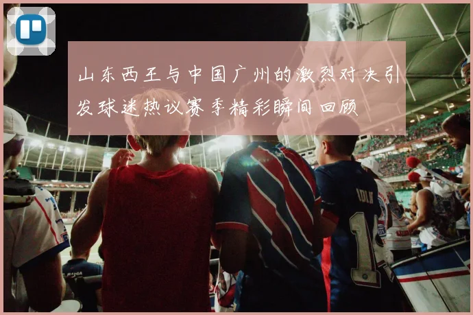山东西王与中国广州的激烈对决引发球迷热议赛季精彩瞬间回顾