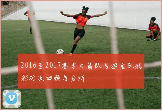 2016至2017赛季火箭队与掘金队精彩对决回顾与分析