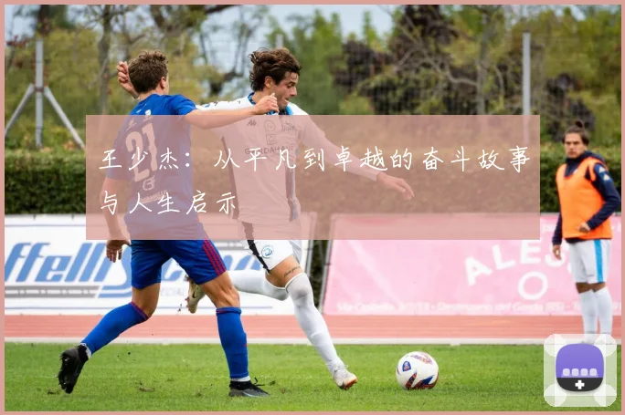 王少杰：从平凡到卓越的奋斗故事与人生启示