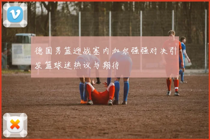 德国男篮迎战塞内加尔强强对决引发篮球迷热议与期待