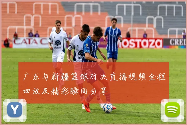 广东与新疆篮球对决直播视频全程回放及精彩瞬间分享