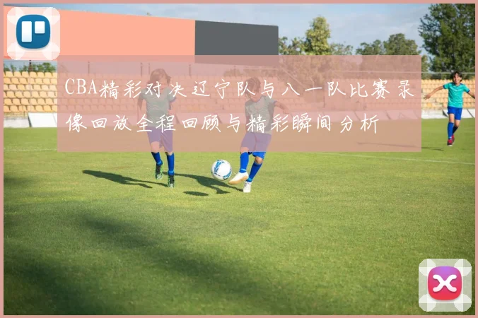 CBA精彩对决辽宁队与八一队比赛录像回放全程回顾与精彩瞬间分析