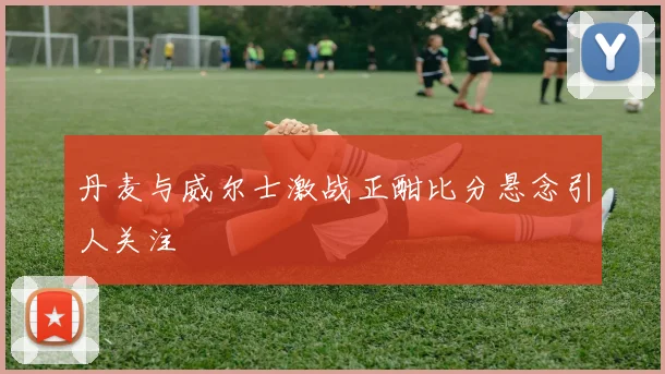 丹麦与威尔士激战正酣比分悬念引人关注