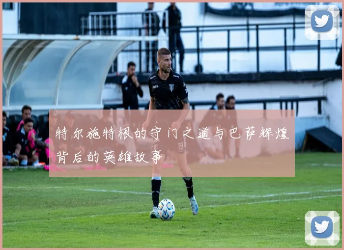 特尔施特根的守门之道与巴萨辉煌背后的英雄故事