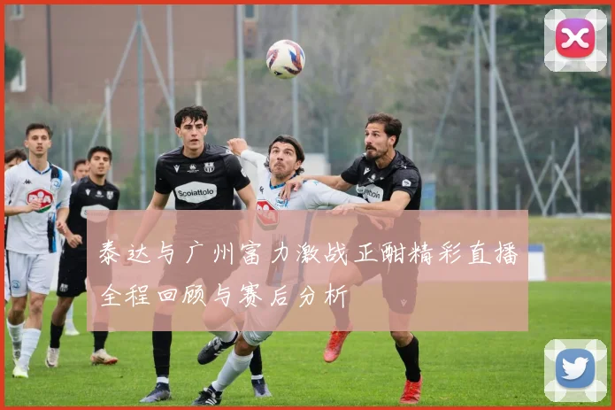 泰达与广州富力激战正酣精彩直播全程回顾与赛后分析